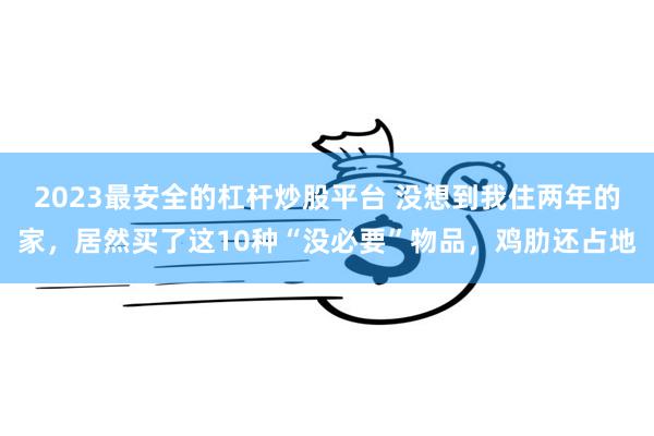 2023最安全的杠杆炒股平台 没想到我住两年的家，居然买了这10种“没必要”物品，鸡肋还占地