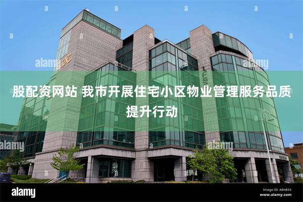 股配资网站 我市开展住宅小区物业管理服务品质提升行动