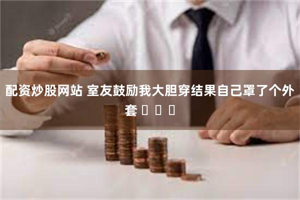 配资炒股网站 室友鼓励我大胆穿结果自己罩了个外套 ​​​