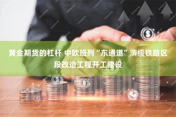 黄金期货的杠杆 中欧班列“东通道”滨绥铁路区段改造工程开工建设