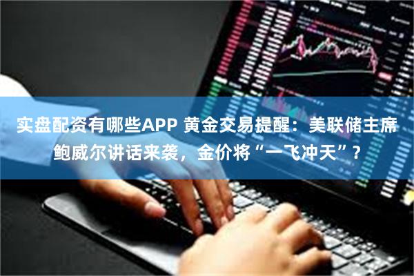 实盘配资有哪些APP 黄金交易提醒：美联储主席鲍威尔讲话来袭，金价将“一飞冲天”？