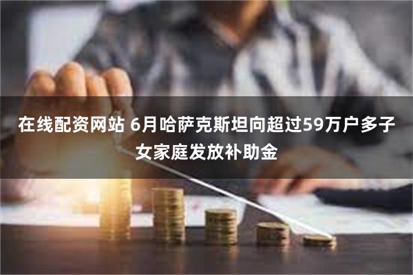 在线配资网站 6月哈萨克斯坦向超过59万户多子女家庭发放补助金