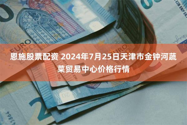 恩施股票配资 2024年7月25日天津市金钟河蔬菜贸易中心价格行情