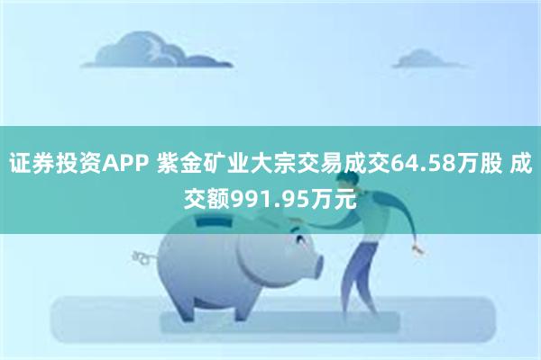 证券投资APP 紫金矿业大宗交易成交64.58万股 成交额991.95万元