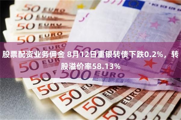 股票配资业务佣金 8月12日重银转债下跌0.2%，转股溢价率58.13%