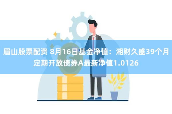 眉山股票配资 8月16日基金净值：湘财久盛39个月定期开放债券A最新净值1.0126