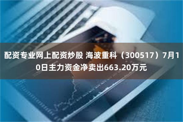 配资专业网上配资炒股 海波重科（300517）7月10日主力资金净卖出663.20万元