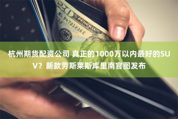 杭州期货配资公司 真正的1000万以内最好的SUV？新款劳斯莱斯库里南官图发布