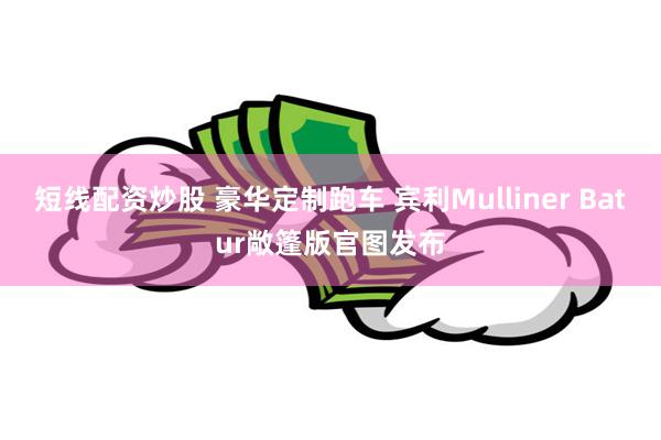 短线配资炒股 豪华定制跑车 宾利Mulliner Batur敞篷版官图发布