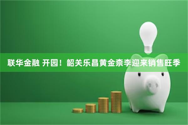 联华金融 开园！韶关乐昌黄金柰李迎来销售旺季