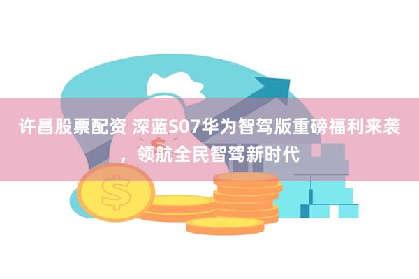 许昌股票配资 深蓝S07华为智驾版重磅福利来袭，领航全民智驾新时代