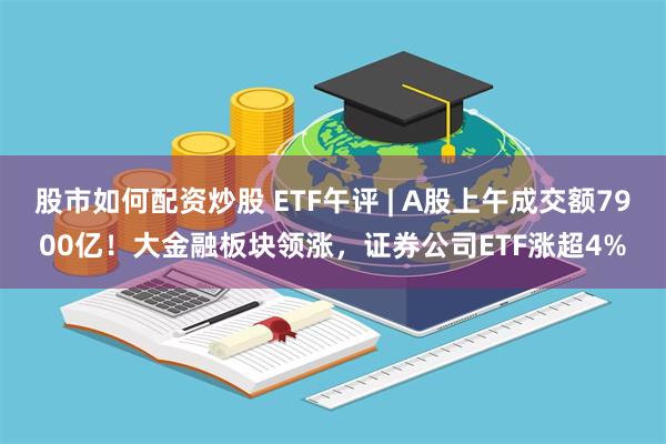 股市如何配资炒股 ETF午评 | A股上午成交额7900亿！大金融板块领涨，证券公司ETF涨超4%