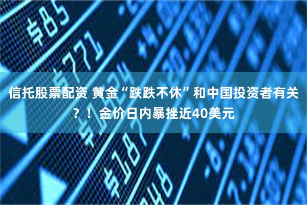 信托股票配资 黄金“跌跌不休”和中国投资者有关？！金价日内暴挫近40美元