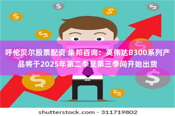 呼伦贝尔股票配资 集邦咨询：英伟达B300系列产品将于2025年第二季至第三季间开始出货