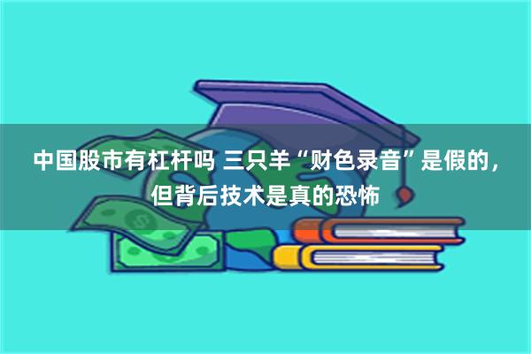 中国股市有杠杆吗 三只羊“财色录音”是假的，但背后技术是真的恐怖