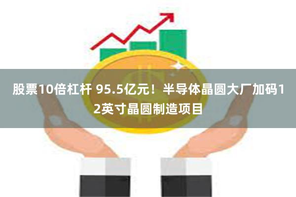 股票10倍杠杆 95.5亿元！半导体晶圆大厂加码12英寸晶圆制造项目