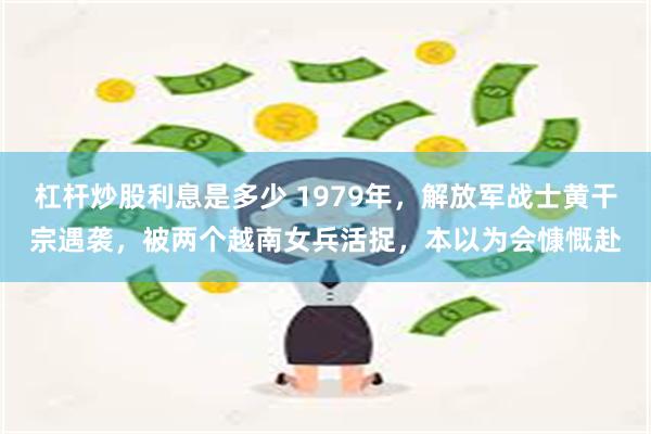 杠杆炒股利息是多少 1979年，解放军战士黄干宗遇袭，被两个越南女兵活捉，本以为会慷慨赴