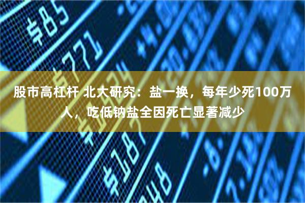 股市高杠杆 北大研究：盐一换，每年少死100万人，吃低钠盐全因死亡显著减少