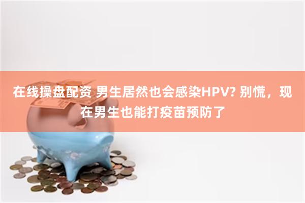 在线操盘配资 男生居然也会感染HPV? 别慌，现在男生也能打疫苗预防了