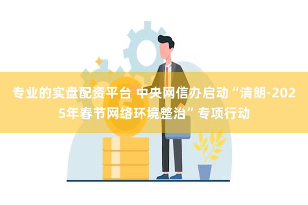 专业的实盘配资平台 中央网信办启动“清朗·2025年春节网络环境整治”专项行动