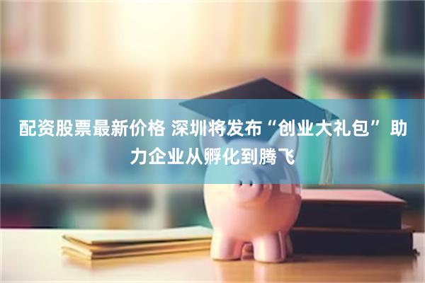 配资股票最新价格 深圳将发布“创业大礼包” 助力企业从孵化到腾飞